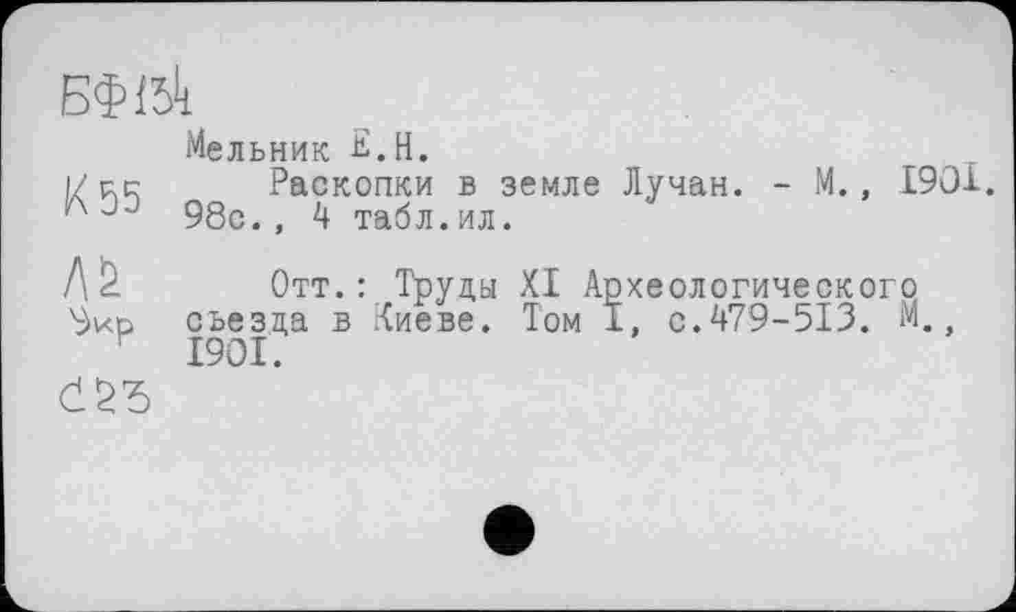 ﻿БФІбк
Мельник £.Н.
1/р.с Раскопки в земле Лучан. - М., 1901.
98с., 4 табл.ил.
Оир
Отт.: Труды XI Археологического съезда в Киеве. Том I, с.479-513. М 1901.